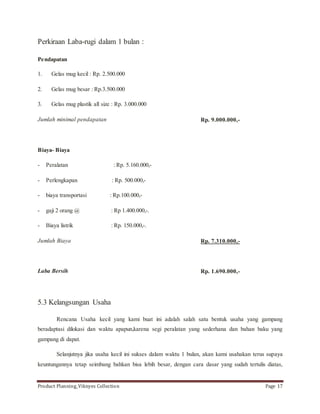 Perkiraan Laba-rugi dalam 1 bulan : 
Pendapatan 
1. Gelas mug kecil : Rp. 2.500.000 
2. Gelas mug besar : Rp.3.500.000 
3. Gelas mug plastik all size : Rp. 3.000.000 
Jumlah minimal pendapatan 
Biaya- Biaya 
- Peralatan : Rp. 5.160.000,- 
- Perlengkapan : Rp. 500.000,- 
- biaya transportasi : Rp.100.000,- 
- gaji 2 orang @ : Rp 1.400.000,-. 
- Biaya listrik : Rp. 150.000,-. 
Jumlah Biaya 
Laba Bersih 
Rp. 9.000.000,- 
Rp. 7.310.000,- 
Rp. 1.690.000,- 
5.3 Kelangsungan Usaha 
Rencana Usaha kecil yang kami buat ini adalah salah satu bentuk usaha yang gampang 
beradaptasi dilokasi dan waktu apapun,karena segi peralatan yang sederhana dan bahan baku yang 
gampang di dapat. 
Selanjutnya jika usaha kecil ini sukses dalam waktu 1 bulan, akan kami usahakan terus supaya 
keuntungannya tetap seimbang bahkan bisa lebih besar, dengan cara dasar yang sudah tertulis diatas, 
Product Planning_Viknyes Collection Page 17 
 