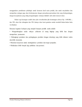 menggunakan pendekatan psikologis untuk kemasan hasil suatu produk, dan untuk meyakinkan dan 
memperluas jaringan juga akan berkerjasama dengan perusahaan-perusahaan lain yang berkepentingan, 
dengan kesepakatan yang saling menguntungkan tentunya tidaklah sulit untuk mencari relasi. 
Dalam segi keuangan sendiri akan jelas terealisasikan jika keuntungan sebesar Rp. 1.690.000,- , 
dan 50% akan kita tabungkan dan 50% lainnya akan kami gunakan umtuk membeli bahan-bahan baku 
secukupnya. 
Rencana kegiatan kedepan yang menjadi harapan pemilik usaha adalah: 
• Mengembangkan usaha vinkyes collection di ruang lingkup yang lebih luas dengan 
memperluas pemasaran. 
• Melengkapi peralatan dan perlengkapan produksi dengan teknologi yang lebih efisiensi waktu 
dan lebih ekonomis. 
• Merekrut karyawan untuk meningkatkan produksi dan target penjualan. 
• Melakukan lebih banyak lagi publisitas dan promosi. 
Product Planning_Viknyes Collection Page 18 
 