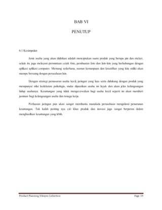 BAB VI 
PENUTUP 
6.1 Kesimpulan 
Jenis usaha yang akan didirikan adalah menciptakan suatu produk yang berupa pin dan sticker, 
selain itu juga melayani permintaan cetak foto, pembuatan foto dan lain-lain yang berhubungan dengan 
aplikasi aplikasi computer. Memang sederhana, namun kemanpuan dan kreatifitas yang kita miliki akan 
mampu bersaing dengan perusahaan lain. 
Dengan strategi pemasaran usaha kecil, jaringan yang luas serta didukung dengan produk yang 
mempunyai nilai kedekatan psikologis, maka dipastikan usaha ini layak dan akan jelas kelangsungan 
hidup usahanya. Keuntungan yang tidak mengecewakan bagi usaha kecil seperti ini akan memberi 
jaminan bagi kelangsungan usaha dan tenaga kerja. 
Perluasan jaringan pun akan sangat membantu manakala perusahaan mengalami penurunan 
keuntungan. Tak kalah penting nya ciri khas produk dan inovasi juga sangat berperan dalam 
menghasilkan keuntungan yang lebih. 
Product Planning_Viknyes Collection Page 19 
