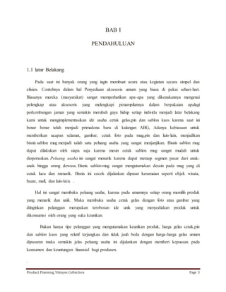BAB I 
PENDAHULUAN 
1.1 latar Belakang 
Pada saat ini banyak orang yang ingin membuat acara atau kegiatan secara simpel dan 
efisien. Contohnya dalam hal Penyediaan aksesoris umum yang biasa di pakai sehari-hari. 
Biasanya mereka (masyarakat) sangat memperhatikan apa-apa yang dikenakannya mengenai 
pelengkap atau aksesoris yang melengkapi penampilannya dalam berpakaian apalagi 
perkembangan jaman yang semakin merubah gaya hidup setiap individu menjadi latar belakang 
kami untuk mengimplementasikan ide usaha cetak gelas,pin dan sablon kaos karena saat ini 
benar benar telah menjadi primadona baru di kalangan ABG, Adanya kebiasaan untuk 
memberikan ucapan selamat, gambar, cetak foto pada mug,pin dan lain-lain, menjadikan 
bisnis sablon mug menjadi salah satu peluang usaha yang sangat menjanjikan. Bisnis sablon mug 
dapat dilakukan oleh siapa saja karena mesin cetak sablon mug sangat mudah untuk 
dioperasikan. Peluang usaha ini sangat menarik karena dapat meraup segmen pasar dari anak-anak 
hingga orang dewasa. Bisnis sablon mug sangat mengutamakan desain pada mug yang di 
cetak lucu dan menarik. Bisnis ini cocok dijalankan dipusat keramaian seperti objek wisata, 
bazar, mall, dan lain-lain. . 
Hal ini sangat membuka peluang usaha, karena pada umumnya setiap orang memilih produk 
yang menarik dan unik. Maka membuka usaha cetak gelas dengan foto atau gambar yang 
diinginkan pelanggan merupakan terobosan ide unik yang menyediakan produk untuk 
dikonsumsi oleh orang yang suka keunikan. 
Bukan hanya tipe pelanggan yang mengutamakan keunikan produk, harga gelas cetak,pin 
dan sablon kaos yang relatif terjangkau dan tidak jauh beda dengan harga-harga gelas umum 
dipasaran maka semakin jelas peluang usaha ini dijalankan dengan memberi kepuasan pada 
konsumen dan keuntungan finansial bagi produsen. 
. 
Product Planning_Viknyes Collection Page 3 
 