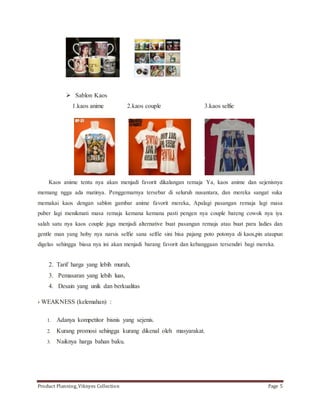  Sablon Kaos 
1.kaos anime 2.kaos couple 3.kaos selfie 
Kaos anime tentu nya akan menjadi favorit dikalangan remaja Ya, kaos anime dan sejenisnya 
memang ngga ada matinya. Penggemarnya tersebar di seluruh nusantara, dan mereka sangat suka 
memakai kaos dengan sablon gambar anime favorit mereka, Apalagi pasangan remaja lagi masa 
puber lagi menikmati masa remaja kemana kemana pasti pengen nya couple bareng cowok nya iya 
salah satu nya kaos couple juga menjadi alternative buat pasangan remaja atau buat para ladies dan 
gentle man yang hoby nya narsis selfie sana selfie sini bisa pajang poto potonya di kaos,pin ataupun 
digelas sehingga biasa nya ini akan menjadi barang favorit dan kebanggaan tersendiri bagi mereka. 
2. Tarif harga yang lebih murah, 
3. Pemasaran yang lebih luas, 
4. Desain yang unik dan berkualitas 
› WEAKNESS (kelemahan) : 
1. Adanya kompetitor bisnis yang sejenis. 
2. Kurang promosi sehingga kurang dikenal oleh masyarakat. 
3. Naiknya harga bahan baku. 
Product Planning_Viknyes Collection Page 5 
 