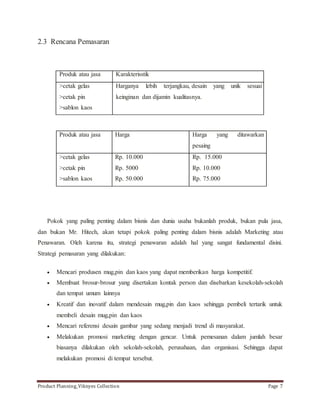 2.3 Rencana Pemasaran 
Produk atau jasa Karakterisstik 
>cetak gelas 
>cetak pin 
>sablon kaos 
Harganya lebih terjangkau, desain yang unik sesuai 
keinginan dan dijamin kualitasnya. 
Produk atau jasa Harga Harga yang ditawarkan 
pesaing 
>cetak gelas 
>cetak pin 
>sablon kaos 
Rp. 10.000 
Rp. 5000 
Rp. 50.000 
Rp. 15.000 
Rp. 10.000 
Rp. 75.000 
Pokok yang paling penting dalam bisnis dan dunia usaha bukanlah produk, bukan pula jasa, 
dan bukan Mr. Hitech, akan tetapi pokok paling penting dalam bisnis adalah Marketing atau 
Penawaran. Oleh karena itu, strategi penawaran adalah hal yang sangat fundamental disini. 
Strategi pemasaran yang dilakukan: 
 Mencari produsen mug,pin dan kaos yang dapat memberikan harga kompetitif. 
 Membuat brosur-brosur yang disertakan kontak person dan disebarkan kesekolah-sekolah 
dan tempat umum lainnya 
 Kreatif dan inovatif dalam mendesain mug,pin dan kaos sehingga pembeli tertarik untuk 
membeli desain mug,pin dan kaos 
 Mencari referensi desain gambar yang sedang menjadi trend di masyarakat. 
 Melakukan promosi marketing dengan gencar. Untuk pemesanan dalam jumlah besar 
biasanya dilakukan oleh sekolah-sekolah, perusahaan, dan organisasi. Sehingga dapat 
melakukan promosi di tempat tersebut. 
Product Planning_Viknyes Collection Page 7 
 
