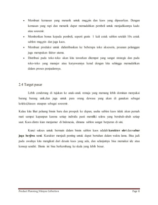  Membuat kemasan yang menarik untuk mug,pin dan kaos yang dipasarkan. Dengan 
kemasan yang rapi dan menarik dapat memudahkan pembeli untuk menjadikannya kado 
atau souvenir. 
 Memberikan bonus kepada pembeli, seperti gratis 1 kali cetak sablon setelah 10x cetak 
sablon mug,pin dan juga kaos. 
 Membuat produksi untuk didistribusikan ke beberapa toko aksesoris, pesanan pelanggan 
juga merupakan faktor utama. 
 Distribusi pada toko-toko akan kita tawarkan ditempat yang sangat strategis dan pada 
toko-toko yang manajer atau karyawannya kenal dengan kita sehingga memudahkan 
dalam proses penjualannya. 
2.4 Target pasar 
Lebih cenderung di tujukan ke anak-anak remaja yang memang lebih dominan menyukai 
barang barang unik,dan juga untuk para orang dewasa yang akan di gunakan sebagai 
koleksi,hiasan ataupun sebagai souvenir. 
Kalau kita lihat peluang bisnis baru dan prospek ke depan, usaha sablon kaos tidak akan pernah 
mati sampai kapanpun karena setiap individu pasti memiliki selera yang berubah-ubah setiap 
saat. Kaos distro kian menjamur di Indonesia, dimana sablon sangat berperan di sini. 
Kunci sukses untuk bermain dalam bisnis sablon kaos adalah karakter ulet dan sabar 
juga berjiwa seni. Karakter menjadi penting untuk dapat bertahan dalam waktu lama. Bisa jadi 
pada awalnya kita mengikuti dari desain kaos yang ada, dan selanjutnya bisa memakai ide atau 
konsep sendiri. Bisnis ini bisa berkembang ke skala yang lebih besar. 
Product Planning_Viknyes Collection Page 8 
 