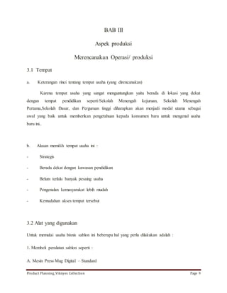 BAB III 
Aspek produksi 
Merencanakan Operasi/ produksi 
3.1 Tempat 
a. Keterangan rinci tentang tempat usaha (yang direncanakan) 
Karena tempat usaha yang sangat menguntungkan yaitu berada di lokasi yang dekat 
dengan tempat pendidikan seperti Sekolah Menengah kejuruan, Sekolah Menengah 
Pertama,Sekolah Dasar, dan Perguruan tinggi diharapkan akan menjadi modal utama sebagai 
awal yang baik untuk memberikan pengetahuan kepada konsumen baru untuk mengenal usaha 
baru ini.. 
b. Alasan memilih tempat usaha ini : 
- Strategis 
- Berada dekat dengan kawasan pendidikan 
- Belum terlalu banyak pesaing usaha 
- Pengenalan kemasyarakat lebih mudah 
- Kemudahan akses tempat tersebut 
3.2 Alat yang digunakan 
Untuk memulai usaha bisnis sablon ini beberapa hal yang perlu dilakukan adalah : 
1. Membeli peralatan sablon seperti : 
A. Mesin Press Mug Digital – Standard 
Product Planning_Viknyes Collection Page 9 
 