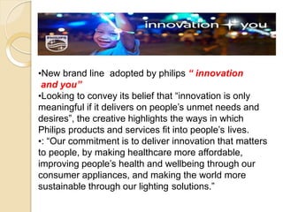 •New brand line adopted by philips “ innovation
and you”
•Looking to convey its belief that “innovation is only
meaningful if it delivers on people’s unmet needs and
desires”, the creative highlights the ways in which
Philips products and services fit into people’s lives.
•: “Our commitment is to deliver innovation that matters
to people, by making healthcare more affordable,
improving people’s health and wellbeing through our
consumer appliances, and making the world more
sustainable through our lighting solutions.”
 