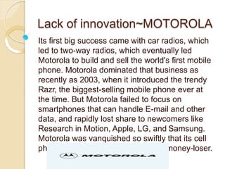 Lack of innovation~MOTOROLA
Its first big success came with car radios, which
led to two-way radios, which eventually led
Motorola to build and sell the world's first mobile
phone. Motorola dominated that business as
recently as 2003, when it introduced the trendy
Razr, the biggest-selling mobile phone ever at
the time. But Motorola failed to focus on
smartphones that can handle E-mail and other
data, and rapidly lost share to newcomers like
Research in Motion, Apple, LG, and Samsung.
Motorola was vanquished so swiftly that its cell
phone division became a perennial money-loser.
 