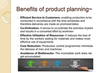 Benefits of product planning~
Efficient Service to Customers- enabling production to be
conducted in accordance with the time schedules and
therefore deliveries are made on promised dates
Co-Ordination- It serves to co-ordinate the activities of plant
and results in a concerted effort by workmen
Effective Utilization of Resources- It reduces the loss of
time by the workers waiting for materials and makes most
effective use of equipments.
Cost Reduction- Production control programmes minimizes
the idleness of men and machines .
Avoidance of Bottlenecks- The incomplete work does not
get accumulated.
 