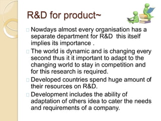 R&D for product~
Nowdays almost every organisation has a
separate department for R&D this itself
implies its importance .
The world is dynamic and is changing every
second thus it it important to adapt to the
changing world to stay in competition and
for this research is required.
Developed countries spend huge amount of
their resources on R&D.
Development includes the ability of
adaptation of others idea to cater the needs
and requirements of a company.
 