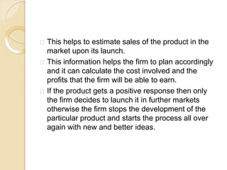 This helps to estimate sales of the product in the
market upon its launch.
This information helps the firm to plan accordingly
and it can calculate the cost involved and the
profits that the firm will be able to earn.
If the product gets a positive response then only
the firm decides to launch it in further markets
otherwise the firm stops the development of the
particular product and starts the process all over
again with new and better ideas.
 