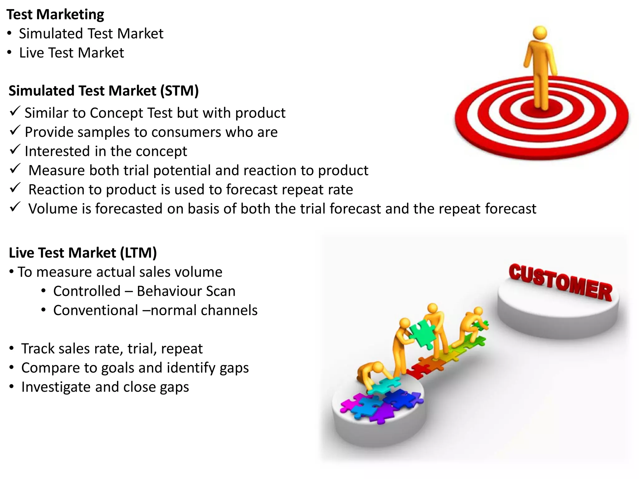 Test Marketing
• Simulated Test Market
• Live Test Market

Simulated Test Market (STM)
 Similar to Concept Test but with product
 Provide samples to consumers who are
 Interested in the concept
 Measure both trial potential and reaction to product
 Reaction to product is used to forecast repeat rate
 Volume is forecasted on basis of both the trial forecast and the repeat forecast

Live Test Market (LTM)
• To measure actual sales volume
     • Controlled – Behaviour Scan
     • Conventional –normal channels

• Track sales rate, trial, repeat
• Compare to goals and identify gaps
• Investigate and close gaps
 