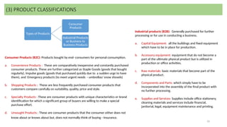 10
Types of Products
Consumer
Products
Industrial Products
or Business to
Business Products
(3) PRODUCT CLASSIFICATIONS
Consumer Products (B2C): Products bought by end- consumers for personal consumption.
a. Convenience Products : These are comparatively inexpensive and constantly purchased
consumer products. These are further categorized as Staple Goods (goods that bought
regularly), Impulse goods (goods that purchased quickly due to a sudden urge to have
them), and Emergency products (to meet urgent needs - umbrellas/ snow shovels)
b. Shopping Products : These are less frequently purchased consumer products that
customers compare carefully on suitability, quality, price and style.
c. Specialty Products : These are consumer products with unique characteristics or brand
identification for which a significant group of buyers are willing to make a special
purchase effort.
d. Unsought Products : These are consumer products that the consumer either does not
know about or knows about but, does not normally think of buying - Insurance.
Industrial products (B2B): Generally purchased for further
processing or for use in conducting a business.
a. Capital Equipment: all the buildings and fixed equipment
which have to be in place for production.
b. Accessory equipment: equipment that do not become a
part of the ultimate physical product but is utilized in
production or office activities.
c. Raw materials: basic materials that become part of the
physical product.
d. Components and Parts: which simply have to be
incorporated into the assembly of the final product with
no further processing.
e. Supplies and Services: Supplies include office stationery,
cleaning materials and services include financial,
janitorial, legal, equipment maintenance and printing.
 