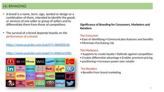 11
• A brand is a name, term, sign, symbol or design or a
combination of them, intended to identify the goods
or services of one seller or group of sellers and to
differentiate them from those of competitors.
• The survival of a brand depends heavily on the
performance of a brand.
https://www.youtube.com/watch?v=JKIAOZZritk
https://www.youtube.com/watch?v=IH6b1er0ZXc
(4) BRANDING
Significance of Branding for Consumers, Marketers and
Retailers:
The Consumer
▪ Ease of identifying ▪ Communicates features and benefits
▪ Minimizes Purchasing risk
The Marketers
▪ Supports to create loyalty ▪ Defends against competition
▪ Creates differential advantage ▪ Enables premium pricing
▪ positioning ▪ Increases power over retailer
The Retailers
▪ Benefits from brand marketing
 