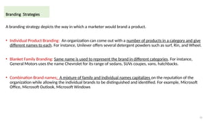 15
A branding strategy depicts the way in which a marketer would brand a product.
• Individual Product Branding: An organization can come out with a number of products in a category and give
different names to each. For instance, Unilever offers several detergent powders such as surf, Rin, and Wheel.
• Blanket Family Branding: Same name is used to represent the brand in different categories. For instance,
General Motors uses the name Chevrolet for its range of sedans, SUVs coupes, vans, hatchbacks.
• Combination Brand names: A mixture of family and individual names capitalizes on the reputation of the
organization while allowing the individual brands to be distinguished and identified. For example, Microsoft
Office, Microsoft Outlook, Microsoft Windows
Branding Strategies
 