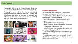 16
• Packaging is defined as all the activities of designing
and producing the container or wrapper for a product.
• Packaging is done with a view to communicating
product information and brand features. It is often the
consumer's first point of contract. A package can
influence customer’s perception towards a product
and thus affect their purchase decisions.
(5) PACKAGING
Functions of Packaging:
▪ Protect the product's contents from possible
damages, deterioration or tampering
▪ Marketers can attract the customers; thus, it can
be treated as a promotional tool
▪ Performs as a silent salesman in self-service
shops.
▪ Quick brand recognition capability.
▪ Novel packaging creates competitive advantage.
▪ Carrying and storing made easy
▪ Contains certain information on how to use the
product, safety, expiry information.
▪ Compliance with government regulations/ legal
function
▪ Must be hygienic and environmentally friendly
▪ Facilitates management information as bar-codes
can be used to track sales
 