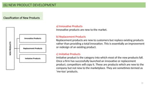 19
(6) NEW PRODUCT DEVELOPMENT
Classification of New Products
a) Innovative Products
Innovative products are new to the market.
b) Replacement Products
Replacement products are new to customers but replace existing products
rather than providing a total innovation. This is essentially an improvement
or redesign of an existing product.
c) Imitative Products
Imitative product is the category into which most of the new products fall.
Once a firm has successfully launched an innovative or replacement
product, competitors will copy it. These are products which are new to the
company but not new to the marketplace. They are sometimes termed as
‘me-too’ products.
 