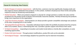 20
• Drastic Changes in Customer requirements – with the time, customers may have significantly changing needs and
they expect to derive satisfaction from products. In this context, marketers should pursue those trends and quickly
respond to those by introducing novel products.
• Market Saturation – When one product is stagnant or saturate for a longer period in a market, the value and the
acceptance for the product tends to decline and eventually it becomes obsolete. Thereby introducing new products
brings more importance to the organization.
• Long-Term business strategies – Novel products can always provide a greater competitive advantage over products
of the other competing firms in the market.
• Managing Risk through Diversity – Innovation will always lead to widen the portfolio of products that the company
offers to its markets. Hence, in diversifying their risk, it provides a greater support and enhance their worth.
• To Match Competition – responding to innovation and market trends before or shortly after competitors, to seize
marketing opportunities.
• Product Life Cycle Concept – Through product modifications, product life cycle can be extended.
• Technological Changes – new technology adoption has paved the way for extensive innovations.
Clauses for Introducing New Products
 