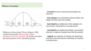 22
Diffusion of Innovation
Diffusion of Innovations Theory (Rogers, 1962)
explains that people differ greatly in their
readiness to try new products. He further describes
the characteristics of five identified groups.
Innovators are the most forward and adopt new
ideas first.
Early adopters are motivated by opinion leaders and
adopt new ideas early but carefully.
Early Majority are deliberate in their adoption of a
new product, acting before an average person.
Late Majority are skeptical and adopt a new product
only after a majority of people have tried the product.
Laggards are suspicious of changes and adopt them
only when they have become something of a tradition
or cultural norm.
 