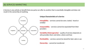 24
A Service is any activity or benefit that one party can offer to another that is essentially intangible and does not
result in the ownership of anything.
(8) SERVICES MARKETING
Unique Characteristics of a Service
Intangibility – services cannot be seen, tasted, heard or
smelled
Inseparability – services cannot be separated from their
providers
Variability (Heterogeneity) – quality of services depends on
who provides them and when, where and how
Perishability – services cannot be stored for later sale or use
Ownership - cannot be transferred
 