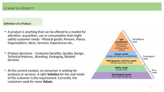 4
• A product is anything that can be offered to a market for
attention, acquisition, use or consumption that might
satisfy customer needs - Physical goods, Persons, Places,
Organizations, Ideas, Services, Experiences etc.,
• Product decisions - Customer benefits, Quality, Design,
Technical features , Branding, Packaging, Related
Services
• At the current context, no consumer is seeking for
products or services. A right Solution for the real needs
of the customer is the requirement. Currently, the
customers seek for more Values.
(1) WHAT IS A PRODUCT?
Definition of a Product
 