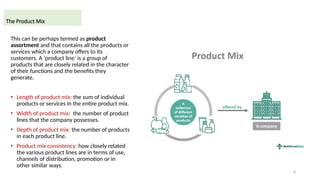 8
This can be perhaps termed as product
assortment and that contains all the products or
services which a company offers to its
customers. A ‘product line’ is a group of
products that are closely related in the character
of their functions and the benefits they
generate.
• Length of product mix: the sum of individual
products or services in the entire product mix.
• Width of product mix: the number of product
lines that the company possesses.
• Depth of product mix: the number of products
in each product line.
• Product mix consistency: how closely related
the various product lines are in terms of use,
channels of distribution, promotion or in
other similar ways.
The Product Mix
 