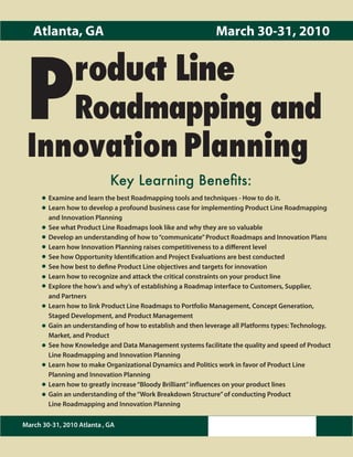 Atlanta, GA                                                March 30-31, 2010




 P              roduct Line
    Roadmapping and
 Innovation Planning
                            Key Learning Benefits:
        Examine and learn the best Roadmapping tools and techniques - How to do it.
        Learn how to develop a profound business case for implementing Product Line Roadmapping
        and Innovation Planning
        See what Product Line Roadmaps look like and why they are so valuable
        Develop an understanding of how to “communicate” Product Roadmaps and Innovation Plans
        Learn how Innovation Planning raises competitiveness to a different level
        See how Opportunity Identification and Project Evaluations are best conducted
        See how best to define Product Line objectives and targets for innovation
        Learn how to recognize and attack the critical constraints on your product line
        Explore the how’s and why’s of establishing a Roadmap interface to Customers, Supplier,
        and Partners
        Learn how to link Product Line Roadmaps to Portfolio Management, Concept Generation,
        Staged Development, and Product Management
        Gain an understanding of how to establish and then leverage all Platforms types: Technology,
        Market, and Product
        See how Knowledge and Data Management systems facilitate the quality and speed of Product
        Line Roadmapping and Innovation Planning
        Learn how to make Organizational Dynamics and Politics work in favor of Product Line
        Planning and Innovation Planning
        Learn how to greatly increase “Bloody Brilliant” influences on your product lines
        Gain an understanding of the “Work Breakdown Structure” of conducting Product
        Line Roadmapping and Innovation Planning

March 30-31, 2010 Atlanta , GA
 