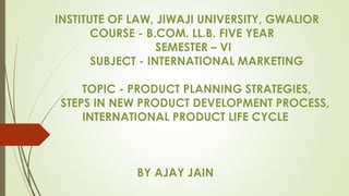 INSTITUTE OF LAW, JIWAJI UNIVERSITY, GWALIOR
COURSE - B.COM. LL.B. FIVE YEAR
SEMESTER – VI
SUBJECT - INTERNATIONAL MARKETING
TOPIC - PRODUCT PLANNING STRATEGIES,
STEPS IN NEW PRODUCT DEVELOPMENT PROCESS,
INTERNATIONAL PRODUCT LIFE CYCLE
BY AJAY JAIN
 