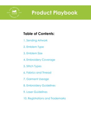 Product Playbook
Table of Contents:
1. Sending Artwork
2. Emblem Type 	
	
3. Emblem Size
	
4. Embroidery Coverage
5. Stitch Types
6. Fabrics and Thread
	
7. Garment Useage
8. Embroidery Guidelines
9. Laser Guidelines
	
10. Registrations and Trademarks
 