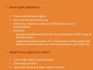 • Semi-rigid polymers:-
 these materials swell slightly
 care must be taken during use
 limited to a maximum pressure of 300 psi due to bed
compressibility
 Examples:
• styrene divinylbenzene polymers for compounds of MW range of
100-500 million
• suspension polymerization of 2- hydroxyethyl methacrylate with
ethylene dimethacrylate (can withstand pressure upto 3000 psi)
• Rigid Porous glasses or silica:-
 Cover wide range of pore diameter
 Chemically resistant
 Used with aqueous & polar organic solvents
 