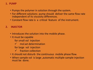 1. PUMP
• Pumps the polymer in solution through the system.
• For different solutions pump should deliver the same flow rate
independent of its viscosity differences.
• Constant flow rate is a critical feature of the instrument.
2. INJECTOR
• Introduces the solution into the mobile phase.
• It must be capable
for small vol injection
 mol.wt determination
for large vol injection
 fraction collection
• It should not disturb the continuous mobile phase flow.
• When sample vol is large ,automatic multiple sample injection
must be done.
 