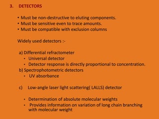 3. DETECTORS
• Must be non-destructive to eluting components.
• Must be sensitive even to trace amounts.
• Must be compatible with exclusion columns
Widely used detectors :-
a) Differential refractometer
• Universal detector
• Detector response is directly proportional to concentration.
b) Spectrophotometric detectors
• UV absorbance
c) Low-angle laser light scattering( LALLS) detector
• Determination of absolute molecular weights
• Provides information on variation of long chain branching
with molecular weight
 