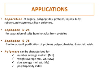 • Separation of sugars , polypeptides, proteins, liquids, butyl
rubbers, polystyrenes, silicon polymers.
• Sephadex G-25
for separation of salts &amino acids from proteins .
• Sephadex G-75
fractionation & purification of proteins polysaccharides & nucleic acids.
• Polymers can be characterized for
 number average mol.wt. (Mn)
 weight average mol. wt. (Mw)
 size average mol. wt. (Mz)
 polydispersity index
 