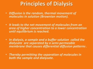 Principles of Dialysis
• Diffusion is the random, thermal movement of
molecules in solution (Brownian motion).
• It leads to the net movement of molecules from an
area of higher concentration to a lower concentration
until equilibrium is reached.
• In dialysis, a sample and a buffer solution called the
dialysate are separated by a semi-permeable
membrane that causes differential diffusion patterns .
• Thereby permitting the separation of molecules in
both the sample and dialysate.
 