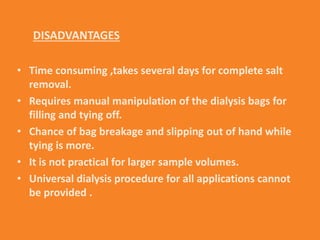 DISADVANTAGES
• Time consuming ,takes several days for complete salt
removal.
• Requires manual manipulation of the dialysis bags for
filling and tying off.
• Chance of bag breakage and slipping out of hand while
tying is more.
• It is not practical for larger sample volumes.
• Universal dialysis procedure for all applications cannot
be provided .
 