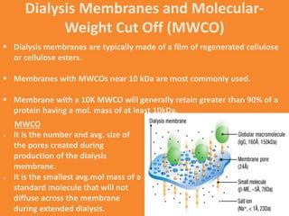 Dialysis Membranes and Molecular-
Weight Cut Off (MWCO)
 Dialysis membranes are typically made of a film of regenerated cellulose
or cellulose esters.
 Membranes with MWCOs near 10 kDa are most commonly used.
 Membrane with a 10K MWCO will generally retain greater than 90% of a
protein having a mol. mass of at least 10kDa.
MWCO
 It is the number and avg. size of
the pores created during
production of the dialysis
membrane.
 It is the smallest avg.mol mass of a
standard molecule that will not
diffuse across the membrane
during extended dialysis.
 
