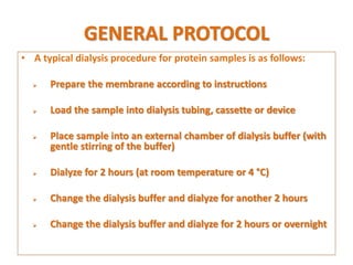 GENERAL PROTOCOL
• A typical dialysis procedure for protein samples is as follows:
 Prepare the membrane according to instructions
 Load the sample into dialysis tubing, cassette or device
 Place sample into an external chamber of dialysis buffer (with
gentle stirring of the buffer)
 Dialyze for 2 hours (at room temperature or 4 °C)
 Change the dialysis buffer and dialyze for another 2 hours
 Change the dialysis buffer and dialyze for 2 hours or overnight
 