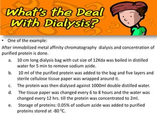 • One of the example:
After immobilized metal affinity chromatography dialysis and concentration of
purified protein is done.
a. 10 cm long dialysis bag with cut size of 12Kda was boiled in distilled
water for 5 min to remove sodium azide.
b. 10 ml of the purified protein was added to the bag and five layers and
sterile cellulose tissue paper was wrapped around it.
c. The protein was then dialysed against 1000ml double distilled water.
d. The tissue paper was changed every 6 to 8 hours and the water was
changed every 12 hrs. till the protein was concentrated to 2ml.
e. Storage of proteins: 0.05% of sodium azide was added to purified
proteins stored at -80 0C.
 