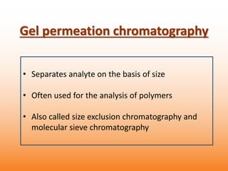 • Separates analyte on the basis of size
• Often used for the analysis of polymers
• Also called size exclusion chromatography and
molecular sieve chromatography
Gel permeation chromatography
 