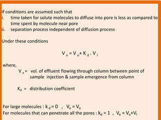 If conditions are assumed such that
i. time taken for solute molecules to diffuse into pore is less as compared to
time spent by molecule near pore
ii. separation process independent of diffusion process
Under these conditions
V e = V o+ K d . V l
where,
V e = vol. of effluent flowing through column between point of
sample injection & sample emergence from column
Kd = distribution coefficient
For large molecules : k d = 0 , Ve = Vo
For molecules that can penetrate all the pores : kd = 1 , Ve = Vo+Vl
 
