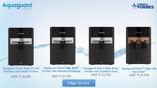 Aquaguard Select Edge UV with
Stainless Steel Water Purifier
MRP ₹ 18,990
Aquaguard Select Edge Water
Purifier with Alkaline technology
MRP ₹ 21,790
Aquaguard Select Edge Water
Purifier with Stainless Steel
MRP ₹ 24,990
Aquaguard Select™ Edge with
Ayurfresh™
MRP ₹ 25,990
 