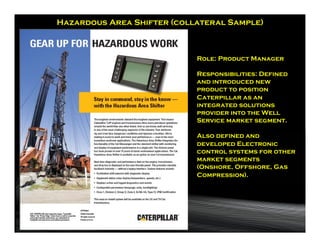 Hazardous Area Shifter (collateral Sample)



                            Role: Product Manager

                            Responsibilities: Defined
                            and introduced new
                            product to position
                            Caterpillar as an
                            integrated solutions
                            provider into the Well
                            Service market segment.

                            Also defined and
                            developed Electronic
                            control systems for other
                            market segments
                            (Onshore, Offshore, Gas
                            Compression).
 