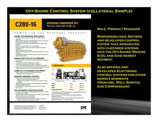 Off-Shore Control System (collateral Sample)



                             Role: Product Manager

                             Responsibilities: Defined
                             and developed control
                             system that integrated
                             with customer systems
                             into the Off-Shore (Marine
                             & Oil and Gas) market
                             segment.

                             Also defined and
                             developed Electronic
                             control systems for other
                             market segments
                             (Onshore, Well Service,
                             Gas Compression).
 