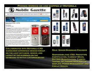 Phones worked on and shipped at Motorola




                                                V3231

Collaborated with Motorola CXD
(consumer experience design) Group    Role: Senior Baseband Engineer
on the light diffusion, design, and
layout of the elements on the         Responsibilities: ESD, Prototype
keyboard to match customer brand.     Certification, Current Drain,
                                      Battery Qualification, Camera
                                      Testing, RF Parametrics (Rx/Tx),
                                      Displays, Power Management, and
                                      Circuit Design.
 