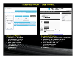 MercuryLoyalty – Web Portal




Merchant Portal                      Consumer Portal
•    Broadcast Revenue               •    Merchant Branded consumer Portal
•    Social media Reach              •    Communication Preferences
•    Subscriber Count                •    Social Media Integration
•    Merchant Billing                •    Gift & Loyalty Card
•    New Registrants                 •    Current Offers
•    Member visits                   •    Reward Level
•    Rebranding                      •    Surveys
•    Reporting
 
