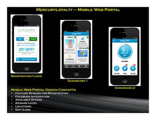 MercuryLoyalty – Mobile Web Portal




Registration/Login
                                   Dashboard 1

                                                 Dashboard 2
Mobile Web Portal Design Concepts
•    Feature Reward for Registration
•    Facebook Integration
•    Available Offers
•    Reward Level
•    Locations
•    Gift Card
 