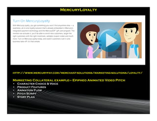 MercuryLoyalty




http://www.mercurypay.com/merchant-solutions/marketing-solutions/loyalty/

Marketing Collateral example– Epipheo Animated Video Pitch
•    Character Choice & Voice
•    Product Features
•    Animation Flow
•    Pitch Script
•    Story Plan
 