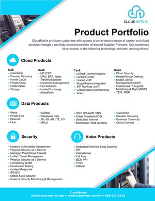 Product Portfolio
CloudMetrix provides customers with access to an extensive range of carrier and cloud
services through a carefully selected portfolio of trusted Supplier Partners. Our customers
have access to the following technology services, among others:
Cloud Products
IaaS
• Colocation
• Disaster Recovery
• Hybrid Cloud
• Private Cloud
• Public Cloud
• Storage
SaaS
• MS O365
• CRM, ERP, Issue
Tracking Modules
• Document Management
• Fax Solutions
• Hosted Exchange
• SharePoint
CaaS
• Unified Communications
• Contact Center
• Hosted VoIP
• Skype/Teams Integration
• SIP Trunking (VoIP)
• Collaboration/Conferencing
• Video
ITaaS
• Cloud Security
• Hosted/Virtual Desktop
• Mobile Device
Management (MDM)
• Outsourced IT Support,
Monitoring & Mgmt (MSP)
• TEM / MEM
Data Products
• SDN, SD-WAN, VNS
• Cable Broadband/DSL
• Dedicated Internet
• Microwave Fixed Wireless
• Satellite
• Wholesale Data
• 3G, 4G, 4G LTE, 5G
• MPLS
• Colocation
• Disaster Recovery
• Business Continuity
• Cloud Connect
Security Voice Products
• Dedicated/Switched Long Distance
• SIP
• International
• Toll Free
• ISDN PRI
• POTs
• Cellular
• Wave
• Private Line
• Ethernet
• Fiber
• Network Vulnerability Assessment
• Physical Security as a Service
• Managed Prem/Cloud Firewall
• Unified Threat Management
• Physical Security as a Service
• Compliancy Audits
• Penetration Testing
• Incident Response
• IPS/IDS
• Mobile & IoT Security
• Network Security Monitoring & Management
CloudMetrix
info@cloud-metrix.com • www.cloud-metrix.com • 858-371-2525
 