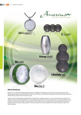 10 | PRODUCT PORTFOLIO




                                                                                  Harmonised Energy




About Amezcua
Amezcua is a unique Harmonised Energy product line, designed to increase your harmony and energy levels every day.
With ongoing research and development, Amezcua continues to provide quality wellness products promoting a balanced
lifestyle and an improved mind, body and soul.

Amezcua offers internationally sought-after and revolutionary wellness products, such as the latest all-new design and
efficiency improved Amezcua Bio Disc 2, the portable energy enhancer Amezcua Lifestyle Set, and the everyday e-smog
protector Amezcua Chi Pendant 2 and Amezcua E-Guard. With a focus on boosting the natural properties of water as
well as the human body’s energy systems, Amezcua products are vital companions to those who seek a holistic and
healthy lifestyle.
 