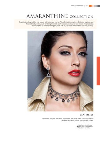 PRODUCT PORTFOLIO | 101




           AMARANTHINE                                                            C OL L E C T ION
Exquisite jewellery, just like true beauty, is timeless and eternal. Adiva Divine’s Amaranthine Collection captures and
            freezes time by meticulously rendering them into each separate jewellery set and pieces. Acquire lasting
                      charm and flair by complementing any outfit with your favourite Amaranthine costume jewellery.




                                                                                                    ZENITH SET
                                     Presenting a mythic feel of lost civilisations, the Zenith Set is a striking contrast
                                                                    between geometric shapes, triangles and circles.


                                                                                               • Adiva Divine Zenith Choker
                                                                                               • Adiva Divine Zenith Earrings
                                                                                               • Adiva Divine Zenith Set
 