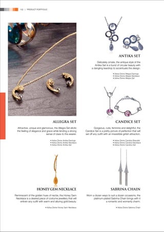 102 | PRODUCT PORTFOLIO




                                                                                                      ANTIKA SET
                                                                              Delicately ornate, the antique style of the
                                                                            Antika Set is a burst of circular beauty with
                                                                         a dangling teardrop to accentuate the design.

                                                                                                • Adiva Divine Allegra Earrings
                                                                                                • Adiva Divine Allegra Necklace
                                                                                                • Adiva Divine Allegra Set




                                    ALLEGRA SET                                                    CANDICE SET
   Attractive, unique and glamorous, the Allegra Set elicits                Gorgeous, cute, feminine and delightful, the
  the feeling of elegance and grace while lending a strong         Candice Set is a pretty picture of perfection that will
                              sense of class to the wearer.        set off any outfit with an irresistible girlish attraction.

                                  • Adiva Divine Antika Earrings                                • Adiva Divine Candice Bracelet
                                  • Adiva Divine Antika Necklace                                • Adiva Divine Candice Necklace
                                  • Adiva Divine Antika Set                                     • Adiva Divine Candice Set




                     HONEY GEM NECKLACE                                                      SABRINA CHAIN
Reminiscent of the golden hues of nectar, the Honey Gem             Worn a dozen ways to suit a dozen occasions, the
 Necklace is a desired piece of costume jewellery that will               platinum-plated Sabrina Chain brings with it
    enliven any outfit with warm and alluring gold beauty.                           a romantic and womanly charm.

                             • Adiva Divine Honey Gem Necklace                                     • Adiva Divine Sabrina Chain
 