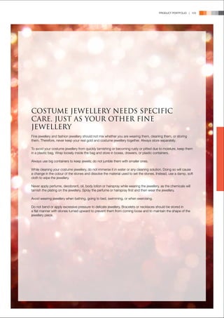 PRODUCT PORTFOLIO | 103




COSTUME JEWELLERY NEEDS SPECIFIC
CARE, JUST AS YOUR OTHER FINE
JEWELLERY
Fine jewellery and fashion jewellery should not mix whether you are wearing them, cleaning them, or storing
them. Therefore, never keep your real gold and costume jewellery together. Always store separately.

To avoid your costume jewellery from quickly tarnishing or becoming rusty or pitted due to moisture, keep them
in a plastic bag. Wrap loosely inside the bag and store in boxes, drawers, or plastic containers.

Always use big containers to keep jewels; do not jumble them with smaller ones.

While cleaning your costume jewellery, do not immerse it in water or any cleaning solution. Doing so will cause
a change in the colour of the stones and dissolve the material used to set the stones. Instead, use a damp, soft
cloth to wipe the jewellery.

Never apply perfume, deodorant, oil, body lotion or hairspray while wearing the jewellery, as the chemicals will
tarnish the plating on the jewellery. Spray the perfume or hairspray first and then wear the jewellery.

Avoid wearing jewellery when bathing, going to bed, swimming, or when exercising.

Do not bend or apply excessive pressure to delicate jewellery. Bracelets or necklaces should be stored in
a flat manner with stones turned upward to prevent them from coming loose and to maintain the shape of the
jewellery piece.
 